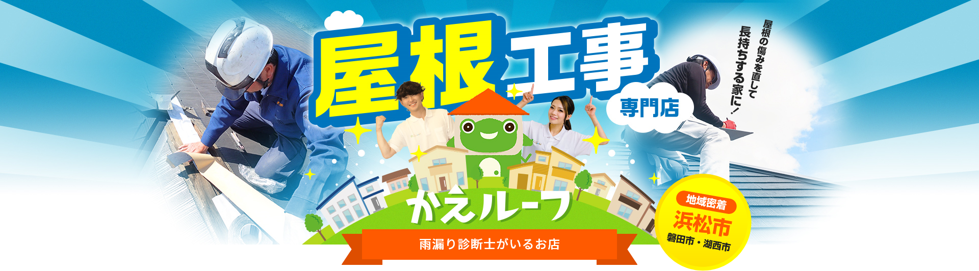 地域密着 浜松市 磐田市・湖西市 屋根工事専門店 「屋根を傷みを直して長持ちする家に！」かえルーフ 水回り専門店「かえるHOME」から誕生！