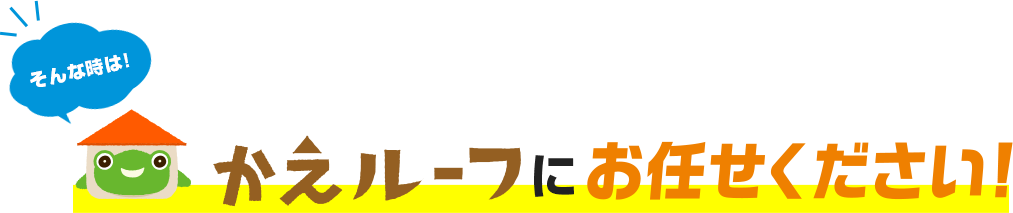 そんな時は！かえルーフにお任せください！