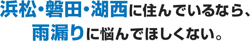 浜松・磐田・湖西に住んでいるなら、雨漏りに悩んでほしくない。