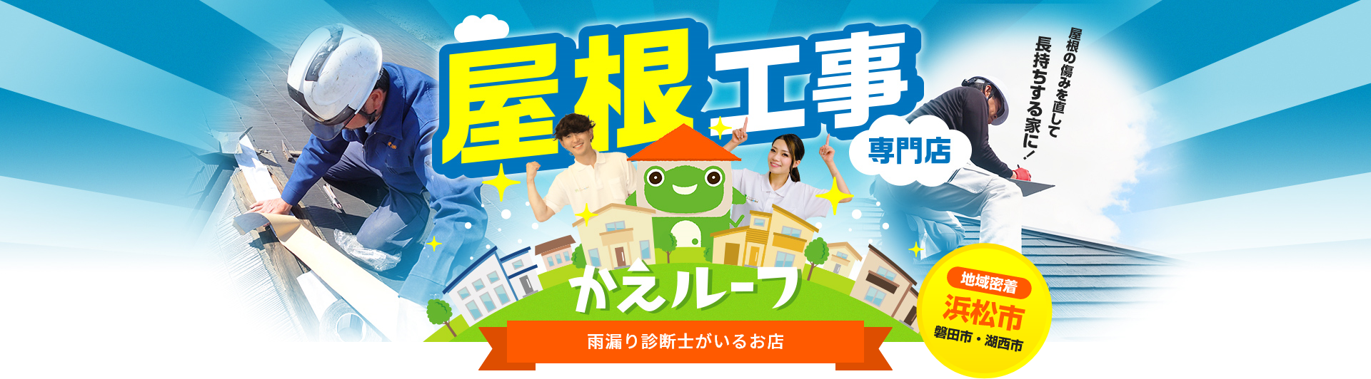 地域密着 浜松市 磐田市・湖西市 屋根工事専門店 「屋根を傷みを直して長持ちする家に！」かえルーフ 雨漏り診断士がいるお店